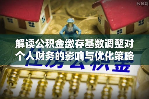 大祥解读公积金缴存基数调整对个人财务的影响与优化策略