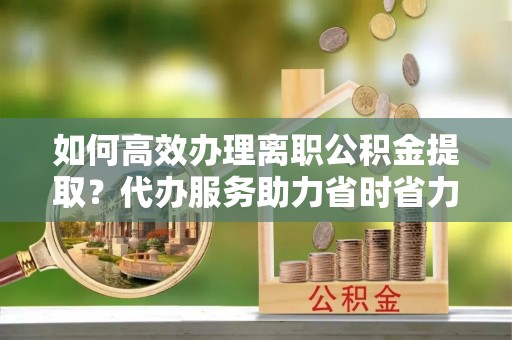 大祥如何高效办理离职公积金提取？代办服务助力省时省力