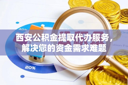 大祥西安公积金提取代办服务，解决您的资金需求难题