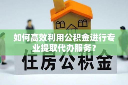 大祥如何高效利用公积金进行专业提取代办服务？